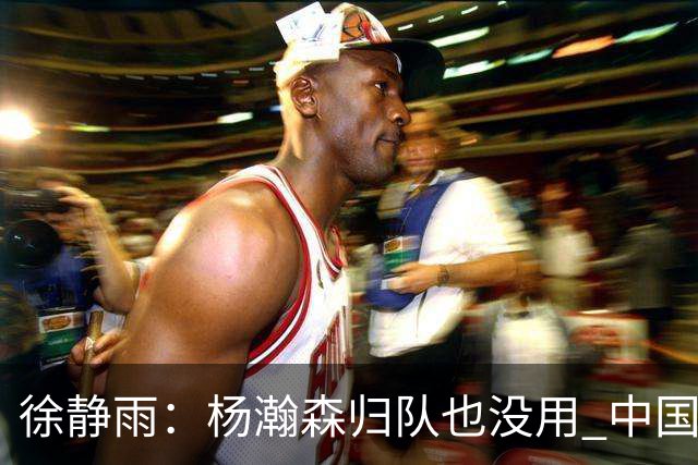 徐静雨：杨瀚森归队也没用 中国男篮跟日本已完全不是一个等级